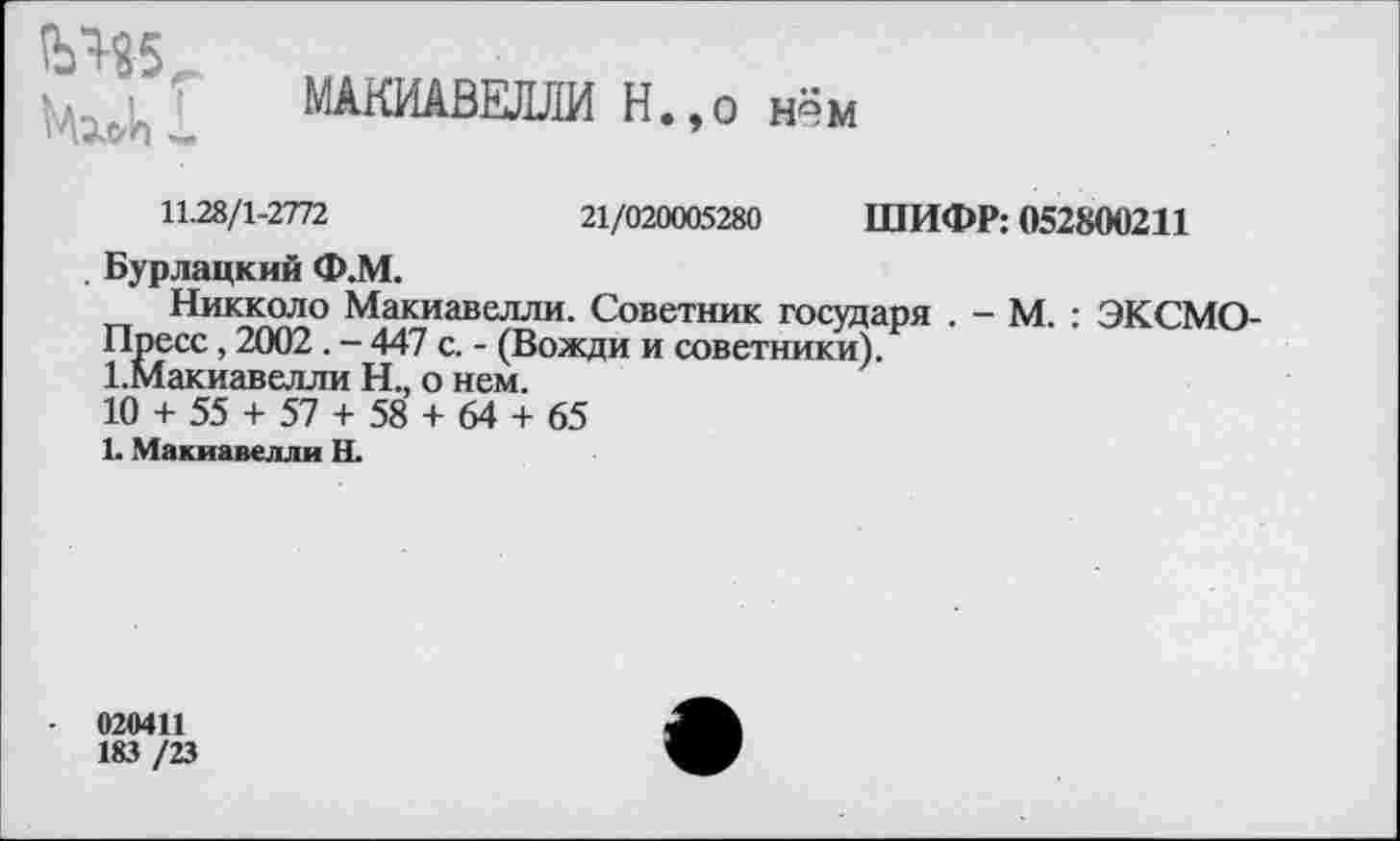 ﻿
МАКИАВЕЛЛИ Н.,о нём
11.28/1-2772	21/020005280 ШИФР: 052800211
. Бурлацкий Ф.М.
Никколо Макиавелли. Советник государя . - М. : ЭКСМО-Пресс, 2002. - 447 с. - (Вожди и советники).
1.Макиавелли Н., о нем.
10 + 55 + 57 + 58 + 64 + 65
1. Макиавелли Н.
020411
183 /23